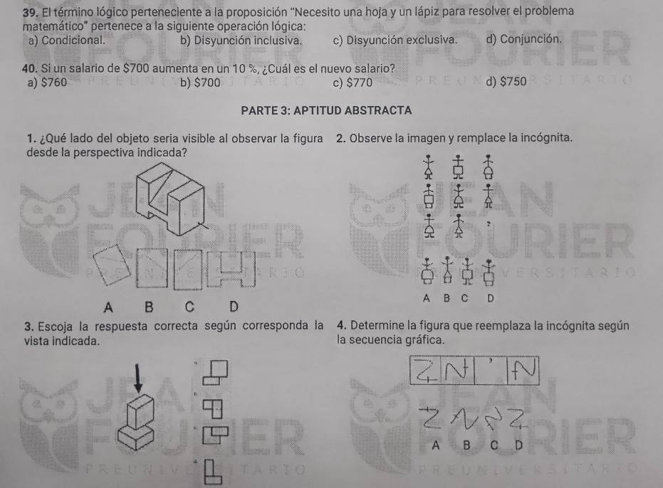 El término lógico perteneciente a la proposición “Necesito una hoja y un lápiz para resolver el problema
matemático" pertenece a la siguiente operación lógica:
a) Condicional. b) Disyunción inclusiva. c) Disyunción exclusiva. d) Conjunción.
40. Si un salario de $700 aumenta en un 10 %, ¿Cuál es el nuevo salario?
a) $760 b) $700 c) $770 d) $750
PARTE 3: APTITUD ABSTRACTA
1. ¿Qué lado del objeto seria visible al observar la figura 2. Observe la imagen y remplace la incógnita.
desde la perspectiva indicada?
A B C D
3. Escoja la respuesta correcta según corresponda la 4. Determine la figura que reemplaza la incógnita según
vista indicada. la secuencia gráfica.
A B C D