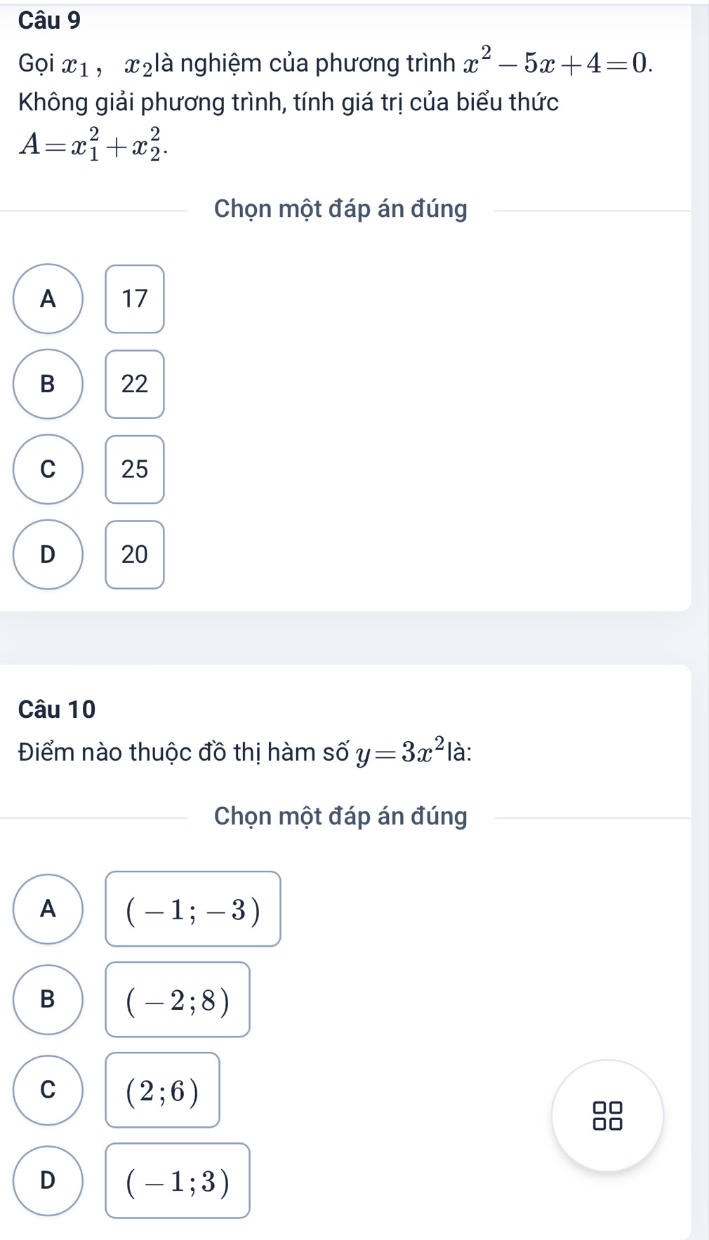 Gọi x_1 , x ₂là nghiệm của phương trình x^2-5x+4=0. 
Không giải phương trình, tính giá trị của biểu thức
A=x_1^(2+x_2^2. 
Chọn một đáp án đúng
A 17
B 22
C 25
D 20
Câu 10
Điểm nào thuộc đồ thị hàm số y=3x^2) là:
Chọn một đáp án đúng
A (-1;-3)
B (-2;8)
C (2;6)
D (-1;3)