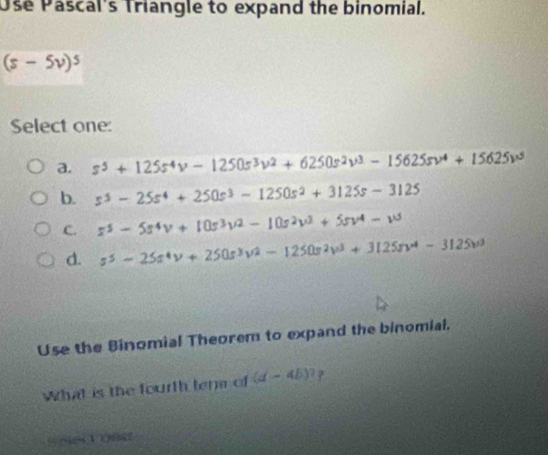 Use Pascal's Triangle to expand the binomial.
(s-5v)^5
Select one:
a. s^5+125s^4v-1250s^3v^2+6250s^2v^3-15625sv^4+15625v^5
b. s^3-25s^4+250s^3-1250s^2+3125s-3125
C. s^5-5s^4v+10s^3v^2-10s^2v^3+5sv^4-w
d. s^5-25s^4v+250s^3v^2-1250s^2v^3+3125sv^4-3125v^3
Use the Binomial Theorem to expand the binomial.
What is the fourth ter of (d-4b)? ?