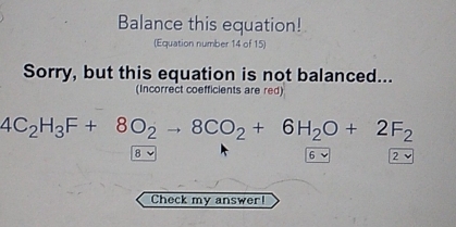 Balance this equation!
(Equation number 14 of 15)
Sorry, but this equation is not balanced...
(Incorrect coefficients are red)
4C_2H_3F+8O_2to 8CO_2+6H_2O+2F_2
8 6 √ 2
Check my answer!