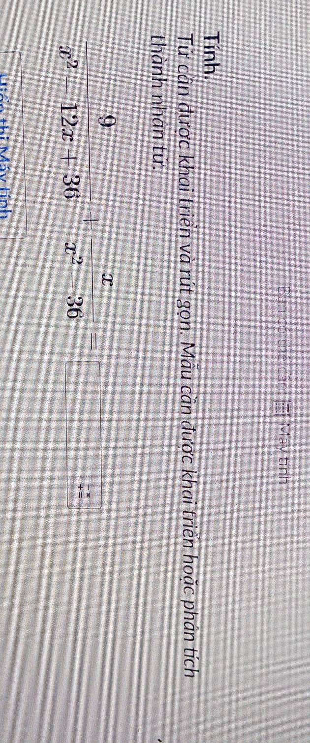 Bạn có thể cần: beginarrayr □  2encloselongdiv 255 2endarray endarray Máy tính 
Tính. 
Tứ cần được khai triển và rút gọn. Mẫu cần được khai triển hoặc phân tích 
thành nhân tứ.
 9/x^2-12x+36 + x/x^2-36 =□ frac 7
+hi Máy tính
