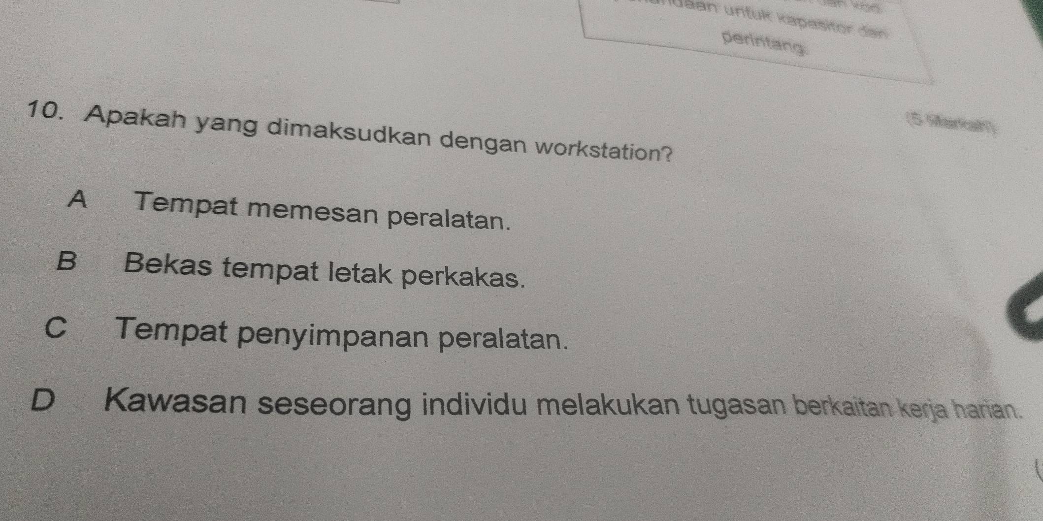 Juaan untuk kapasitor dan
perintang.
(5 Markah)
10. Apakah yang dimaksudkan dengan workstation?
A Tempat memesan peralatan.
B Bekas tempat letak perkakas.
C Tempat penyimpanan peralatan.
D Kawasan seseorang individu melakukan tugasan berkaitan kerja harian.