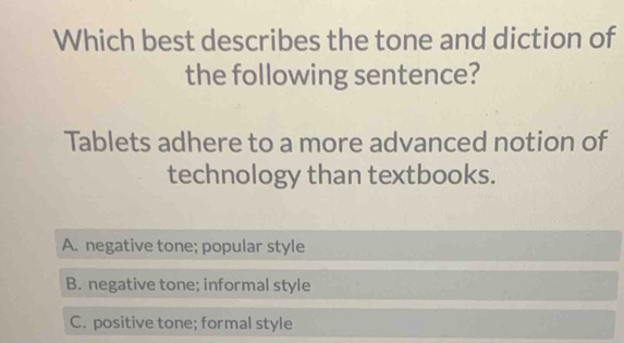 Which best describes the tone and diction of
the following sentence?
Tablets adhere to a more advanced notion of
technology than textbooks.
A. negative tone; popular style
B. negative tone; informal style
C. positive tone; formal style