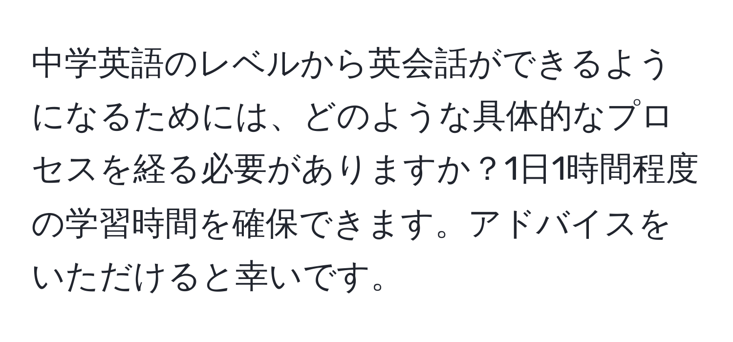 中学英語のレベルから英会話ができるようになるためには、どのような具体的なプロセスを経る必要がありますか？1日1時間程度の学習時間を確保できます。アドバイスをいただけると幸いです。