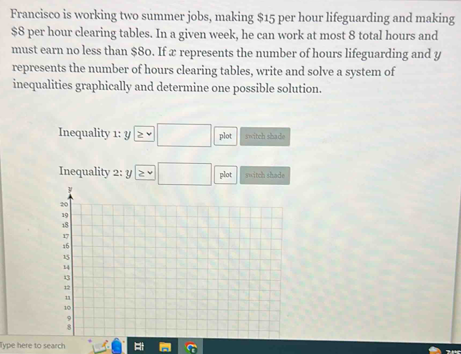 Francisco is working two summer jobs, making $15 per hour lifeguarding and making
$8 per hour clearing tables. In a given week, he can work at most 8 total hours and 
must earn no less than $80. If x represents the number of hours lifeguarding and y
represents the number of hours clearing tables, write and solve a system of 
inequalities graphically and determine one possible solution. 
Inequality 1:y □ plot switch shade 
Inequality 2:y≥ v□ plot switch shade 
Type here to search