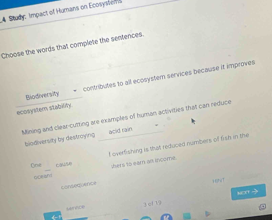 Study: Impact of Humans on Ecosystems 
Choose the words that complete the sentences. 
Biodiversity contributes to all ecosystem services because it improves 
ecosystem stability. 
Mining and clear-cutting are examples of human activities that can reduce 
biodiversity by destroying acid rain 
f overfishing is that reduced numbers of fish in the 
_ 
One cause 
;hers to earn an income. 
oceans 
consequence 
HINT 
NEXT 
sernce 3 of 19