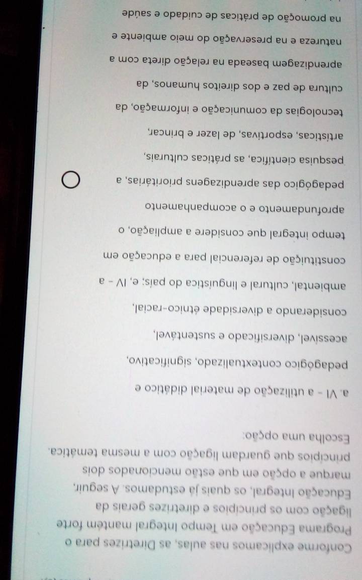 Conforme explicamos nas aulas, as Diretrizes para o
Programa Educação em Tempo Integral mantém forte
ligação com os princípios e diretrizes gerais da
Educação Integral, os quais já estudamos. A seguir,
marque a opção em que estão mencionados dois
princípios que guardam ligação com a mesma temática.
Escolha uma opção:
a. VI - a utilização de material didático e
pedagógico contextualizado, significativo,
acessível, diversificado e sustentável,
considerando a diversidade étnico-racial,
ambiental, cultural e linguística do país; e, IV - a
constituição de referencial para a educação em
tempo integral que considere a ampliação, o
aprofundamento e o acompanhamento
pedagógico das aprendizagens prioritárias, a
pesquisa científica, as práticas culturais,
artísticas, esportivas, de lazer e brincar,
tecnologias da comunicação e informação, da
cultura de paz e dos direitos humanos, da
aprendizagem baseada na relação direta com a
natureza e na preservação do meio ambiente e
na promoção de práticas de cuidado e saúde