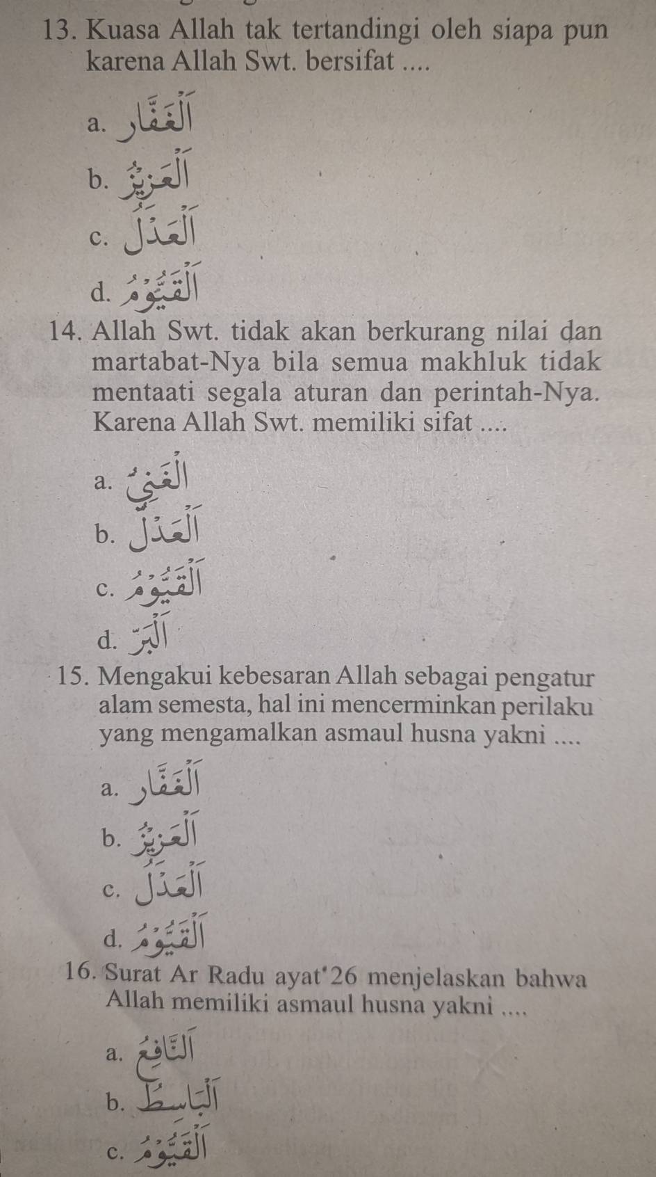 Kuasa Allah tak tertandingi oleh siapa pun
karena Allah Swt. bersifat ....
a.
b.
c.
d.
14. Allah Swt. tidak akan berkurang nilai dan
martabat-Nya bila semua makhluk tidak
mentaati segala aturan dan perintah-Nya.
Karena Allah Swt. memiliki sifat ....
a.
b.
c.
d.
15. Mengakui kebesaran Allah sebagai pengatur
alam semesta, hal ini mencerminkan perilaku
yang mengamalkan asmaul husna yakni ....
a.
b.
c.
d.
16. Surat Ar Radu ayat* 26 menjelaskan bahwa
Allah memiliki asmaul husna yakni ....
a.
b.
c.