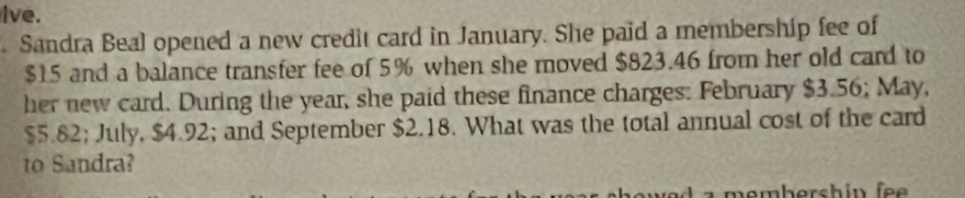 lve. 
. Sandra Beal opened a new credit card in January. She paid a membership fee of
$15 and a balance transfer fee of 5% when she moved $823.46 from her old card to 
her new card. During the year, she paid these finance charges: February $3.56; May,
$5.82; July, $4.92; and September $2.18. What was the total annual cost of the card 
o Sandra?