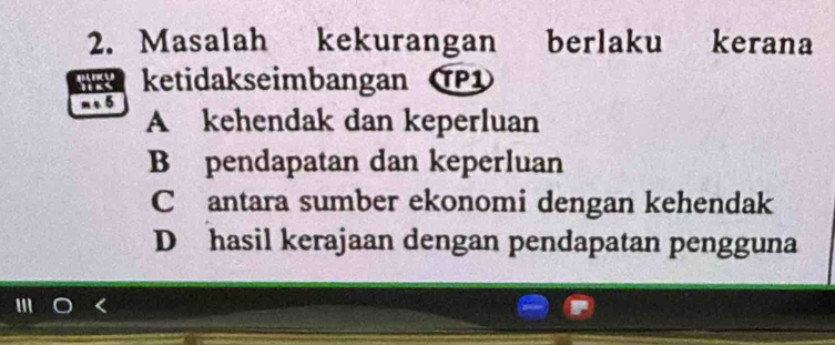 Masalah kekurangan berlaku kerana
ketidakseimbangan T
5
A kehendak dan keperluan
B pendapatan dan keperluan
C antara sumber ekonomi dengan kehendak
D hasil kerajaan dengan pendapatan pengguna