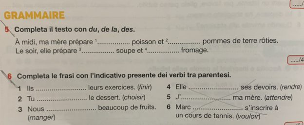 GRAMMAIRE 
5 Completa il testo con du, de la, des. 
À midi, ma mère prépare ¹ _poisson et _pommes de terre rôties. 
Le soir, elle prépare ³_ soupe et _fromage. 
_/4 
6 Completa le frasi con l’indicativo presente dei verbi tra parentesi. 
1 Ils _leurs exercices. (finir) 4 Elle _ses devoirs. (rendre) 
2 Tu _le dessert. (choisir) 5 J'_ ma mère. (attendre) 
3 Nous _beaucoup de fruits. 6 Marc _s'inscrire à 
(manger) un cours de tennis. (vouloir)