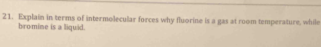 Explain in terms of intermolecular forces why fluorine is a gas at room temperature, while 
bromine is a liquid.