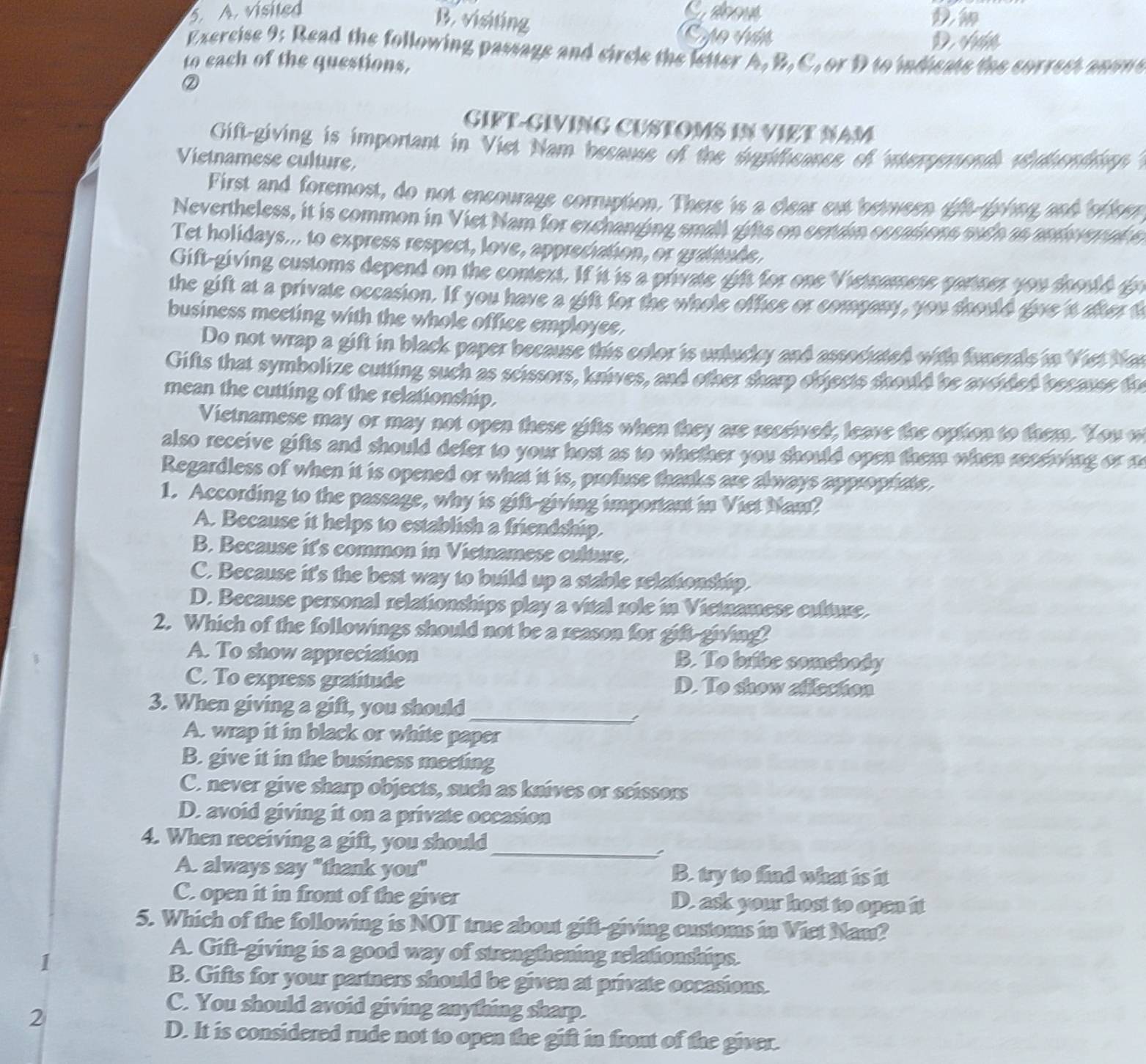 visited Sabous
B. visiting
y o  d n D ván
Exercise 9: Read the following passags and circle the letter A, B, C, or D to indicats the correst anom e
to each of the questions,
②
GIFT-GIVING CUSTOMS IN VIệT NAM
Gift-giving is important in Viet Nam because of the dugitheance of itermonds whthendrin 
Vietnamese culture.
First and foremost, do not encourage corruption. There is a clear eut between tft fphng and ofeer
Nevertheless, it is common in Viet Nam for exchanging small gifts on ceruin esrations such as andsrpal s
Tet holidays... to express respect, love, appreciation, or graftude,
Gift-giving customs depend on the context. If it is a private gift for one Vietnamese cartner you should g
the gift at a private occasion. If you have a gift for the whole office or company, you should give 't after o
business meeting with the whole office employee.
Do not wrap a gift in black paper because this color is unlucky and associated with funerals in Viet Mn
Gifts that symbolize cutting such as scissors, knives, and other sharp objects should be aveided because th
mean the cutting of the relationship.
Vietnamese may or may not open these gifts when they are received, leave the option to them. You w
also receive gifts and should defer to your host as to whether you should open them when reeewing or n
Regardless of when it is opened or what it is, profuse thanks are always appropriate.
1. According to the passage, why is gift-giving important in Viet Nam?
A. Because it helps to establish a friendship.
B. Because it's common in Vietnamese culture.
C. Because it's the best way to build up a stable relationship.
D. Because personal relationships play a vital role in Vietnamese culture.
2. Which of the followings should not be a reason for gift-giving?
A. To show appreciation B. To bribe somebody
C. To express gratitude D. To show allection
3. When giving a gift, you should_
A. wrap it in black or white paper
B. give it in the business meeting
C. never give sharp objects, such as knives or scissors
D. avoid giving it on a private occasion
4. When receiving a gift, you should_
A. always say "thank you" B. try to find what is it
C. open it in front of the giver D. ask your host to open it
5. Which of the following is NOT true about gift-giving customs in Viet Nam?
1
A. Gift-giving is a good way of strengthening relationships.
B. Gifts for your partners should be given at private occasions.
2
C. You should avoid giving anything sharp.
D. It is considered rude not to open the gift in front of the giver.