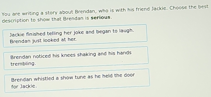 You are writing a story about Brendan, who is with his friend Jackie. Choose the best
description to show that Brendan is serious.
Jackie finished telling her joke and began to laugh.
Brendan just looked at her.
Brendan noticed his knees shaking and his hands
trembling.
Brendan whistled a show tune as he held the door
for Jackie.