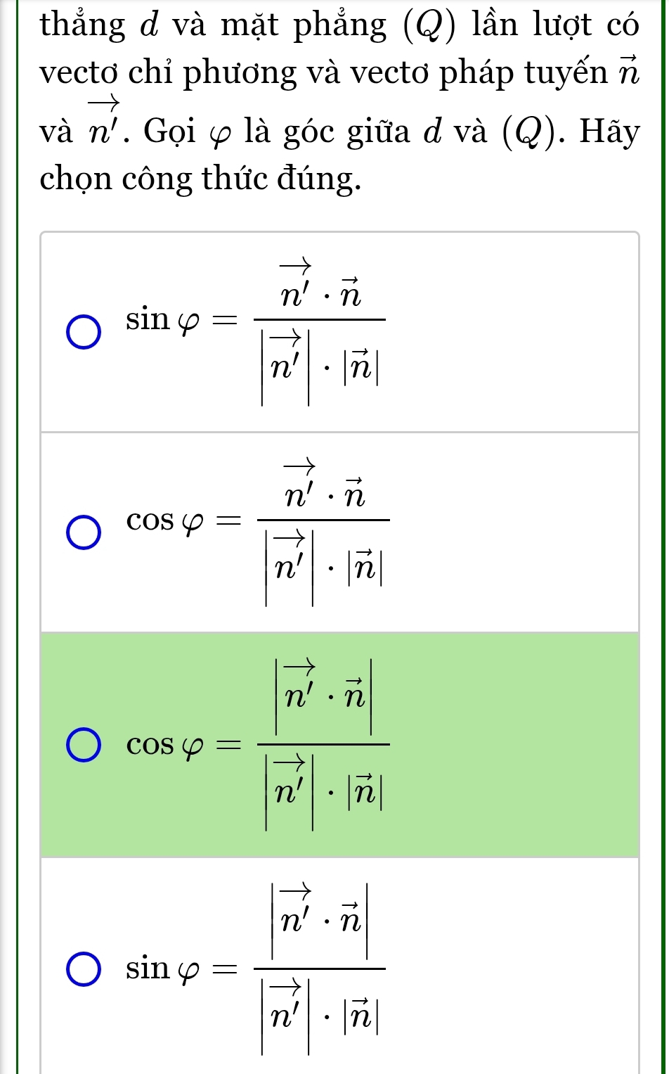 thẳng đ và mặt phẳng (Q) lần lượt có
vecto chỉ phương và vectơ pháp tuyến vector n
và vector n'. Gọi φ là góc giữa d và (Q). Hãy
chọn công thức đúng.
sin varphi =frac n^(frac 5)4· vector n|vector n'|· |n|
cos varphi =frac vector n'· vector n|vector n'|· |vector n|
cos varphi =frac |n^(frac 5)2· vector n||n^(frac 5)4|· |vector n|
sin varphi =frac |vector n'· vector n||vector n'|· |vector n|