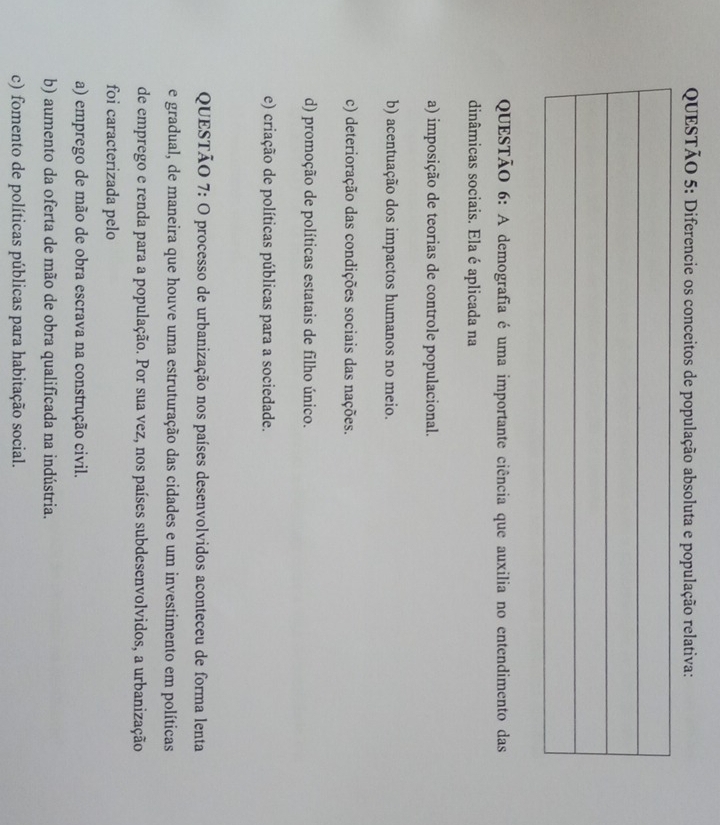 Diferencie os conceitos de população absoluta e população relativa:
QUESTÃO 6: A demografia é uma importante ciência que auxilia no entendimento das
dinâmicas sociais. Ela é aplicada na
a) imposição de teorias de controle populacional.
b) acentuação dos impactos humanos no meio.
c) deterioração das condições sociais das nações.
d) promoção de políticas estatais de filho único.
e) criação de políticas públicas para a sociedade.
QUESTÃO 7: O processo de urbanização nos países desenvolvidos aconteceu de forma lenta
e gradual, de maneira que houve uma estruturação das cidades e um investimento em políticas
de emprego e renda para a população. Por sua vez, nos países subdesenvolvidos, a urbanização
foi caracterizada pelo
a) emprego de mão de obra escrava na construção civil.
b) aumento da oferta de mão de obra qualificada na indústria.
c) fomento de políticas públicas para habitação social.