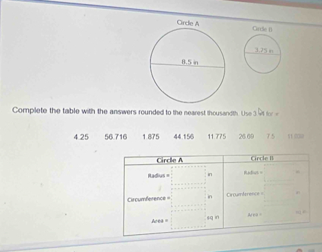 Complete the table with the answers rounded to the nearest thousandth. Use 3 ot for
4.25 56.716 1.875 44.156 11.775 26.69 7.5 11 03
Circle A Circle B
Radius = in Radius 
Circumference = in Circuenference =
Area =
Area = sq in (q ≠)