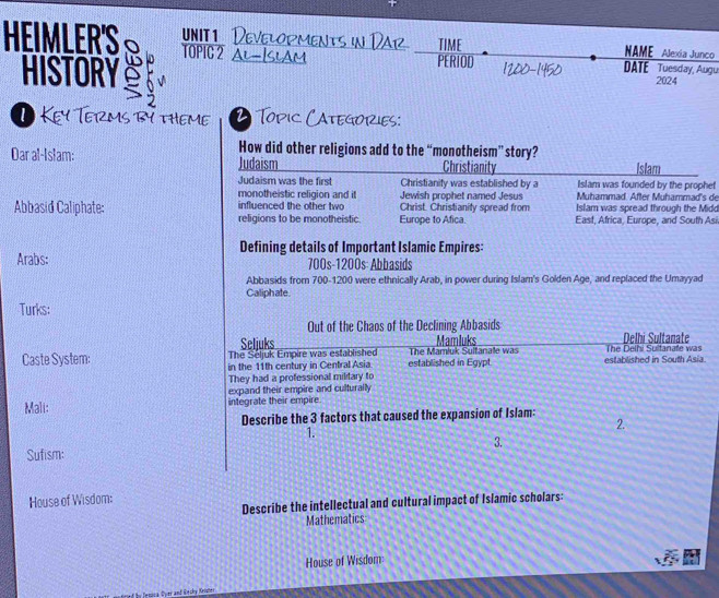 HEIMLER'S unIt1 Developments in Dar TIME NAME Alexia Junco 
TOPIC2 AL-Islam PERIOD DATE Tuesday, Augu 
HISTORY 2024 
Key Terms by theme 2. Topic Categories: 
How did other religions add to the “monotheism” story? 
Dar al-Islam: Judaism Christianity Islam 
Judaism was the first Christianity was established by a Islam was founded by the prophef 
monotheistic religion and it Jewish prophet named Jesus Muhammad. After Muhammad's de 
influenced the other two Islam was spread through the Midd 
Abbasid Caliphate: religions to be monotheistic. Europe to Afica. Christ. Christianity spread from East, Africa, Europe, and South Asi 
Defining details of Important Islamic Empires: 
Arabs: 700s - 1200s : Abbasids 
Abbasids from 700-1200 were ethnically Arab, in power during Islam's Golden Age, and replaced the Umayyad 
Caliphate 
Turks: 
Out of the Chaos of the Declining Abbasids 
Seliuks Mamluks Delhi Sultanate 
Caste System: The Seljuk Empire was established established in Egypt. The Mamluk Sultanate was established in South Asia The Delhi Sultanate was 
in the 11th century in Central Asia 
They had a professional military to 
expand their empire and culturally 
Mali: integrate their empire 
Describe the 3 factors that caused the expansion of Islam: 
1. 
2. 
3. 
Sufism: 
House of Wisdom: 
Describe the intellectual and cultural impact of Islamic scholars: 
Mathematics 
House of Wisdom 
of by Jenica Oyer and Recky Krister