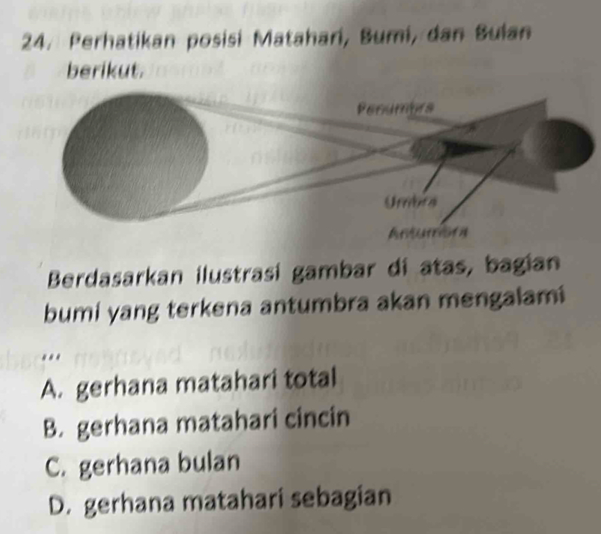 Perhatikan posisi Matahari, Bumi, dan Bulan
berikut.
Berdasarkan ilustrasí gambar di atas, bagian
bumi yang terkena antumbra akan mengalami
...
A. gerhana matahari total
B. gerhana matahari cincin
C. gerhana bulan
D. gerhana matahari sebagian