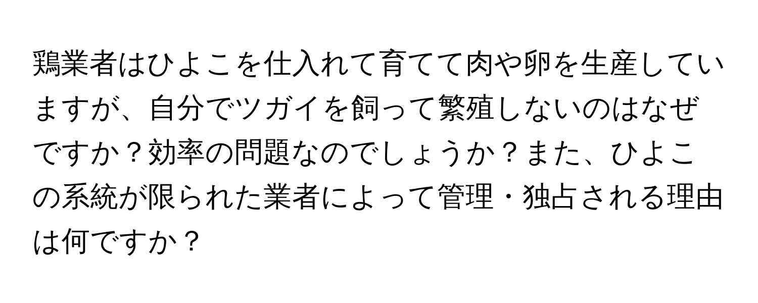 鶏業者はひよこを仕入れて育てて肉や卵を生産していますが、自分でツガイを飼って繁殖しないのはなぜですか？効率の問題なのでしょうか？また、ひよこの系統が限られた業者によって管理・独占される理由は何ですか？