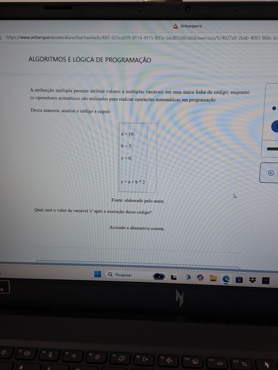 Anhanguera 
https://www.anhanguera.com/aluno/bacharelado/KRT-025ca039-d114-4915-897e-b6d85586cb0d/exercicio/574027a9-2bab-4093-868c-b> 
ALGORITMOS E LÓGICA DE PROGRAMAÇÃO 
A atribuição múltipla permite atribuir valores a múltiplas variáveis em uma única linha de código, enquanto 
os operadores aritméticos são utilizados para realizar operações matemáticas em programação. 
Dessa maneira, analise o código a seguir:
a=10;
b=5;
c=0;
c=a+b+2
Fonte: elaborado peão autor 
Qual serã o valor da variável 'c' após a execução desse código"? 
Assinale a alternativa correta 
Pesquisar