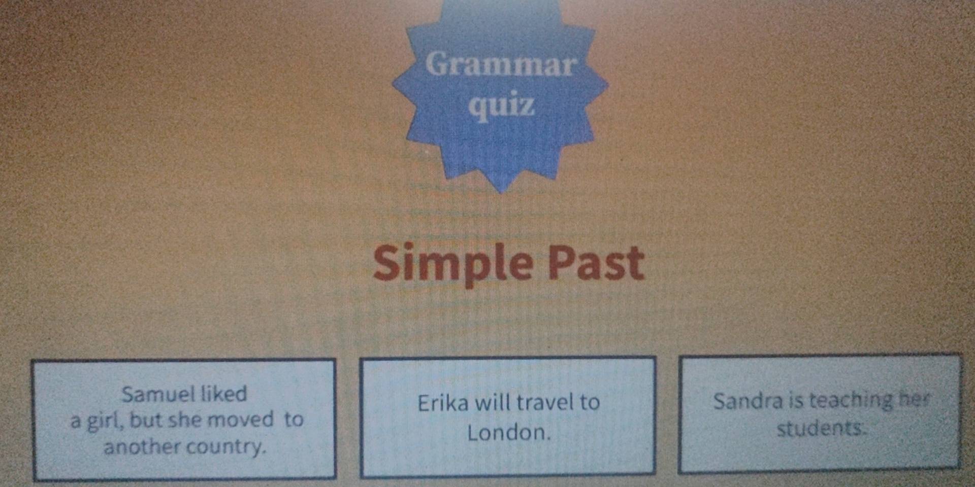 Grammar 
quiz 
Simple Past 
Samuel liked 
Erika will travel to Sandra is teaching her 
a girl, but she moved to 
London. students. 
another country.