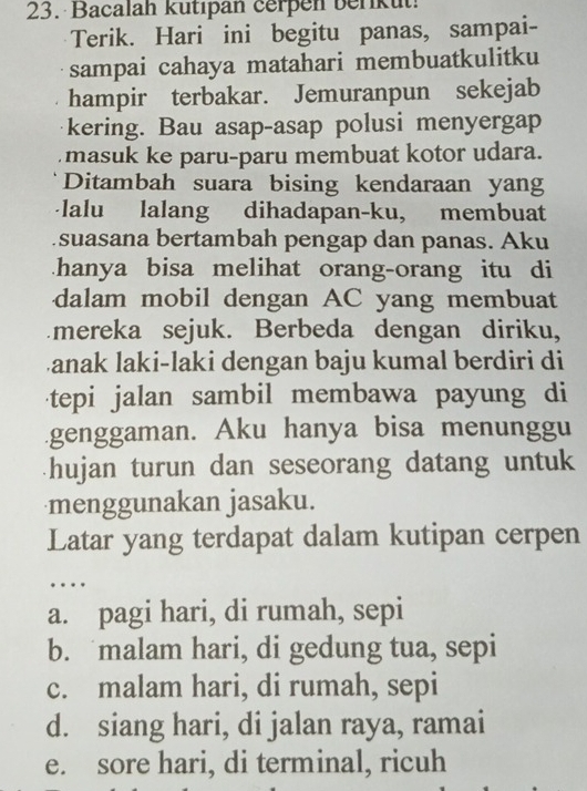 Bacalah kutıpan cerpen berikut!
Terik. Hari ini begitu panas, sampai-
sampai cahaya matahari membuatkulitku
hampir terbakar. Jemuranpun sekejab
kering. Bau asap-asap polusi menyergap
masuk ke paru-paru membuat kotor udara.
Ditambah suara bising kendaraan yang
-lalu lalang dihadapan-ku, membuat
suasana bertambah pengap dan panas. Aku
hanya bisa melihat orang-orang itu di
dalam mobil dengan AC yang membuat
mereka sejuk. Berbeda dengan diriku,
Lanak laki-laki dengan baju kumal berdiri di
tepi jalan sambil membawa payung di
genggaman. Aku hanya bisa menunggu
hujan turun dan seseorang datang untuk 
menggunakan jasaku.
Latar yang terdapat dalam kutipan cerpen
…
a. pagi hari, di rumah, sepi
b. malam hari, di gedung tua, sepi
c. malam hari, di rumah, sepi
d. siang hari, di jalan raya, ramai
e. sore hari, di terminal, ricuh