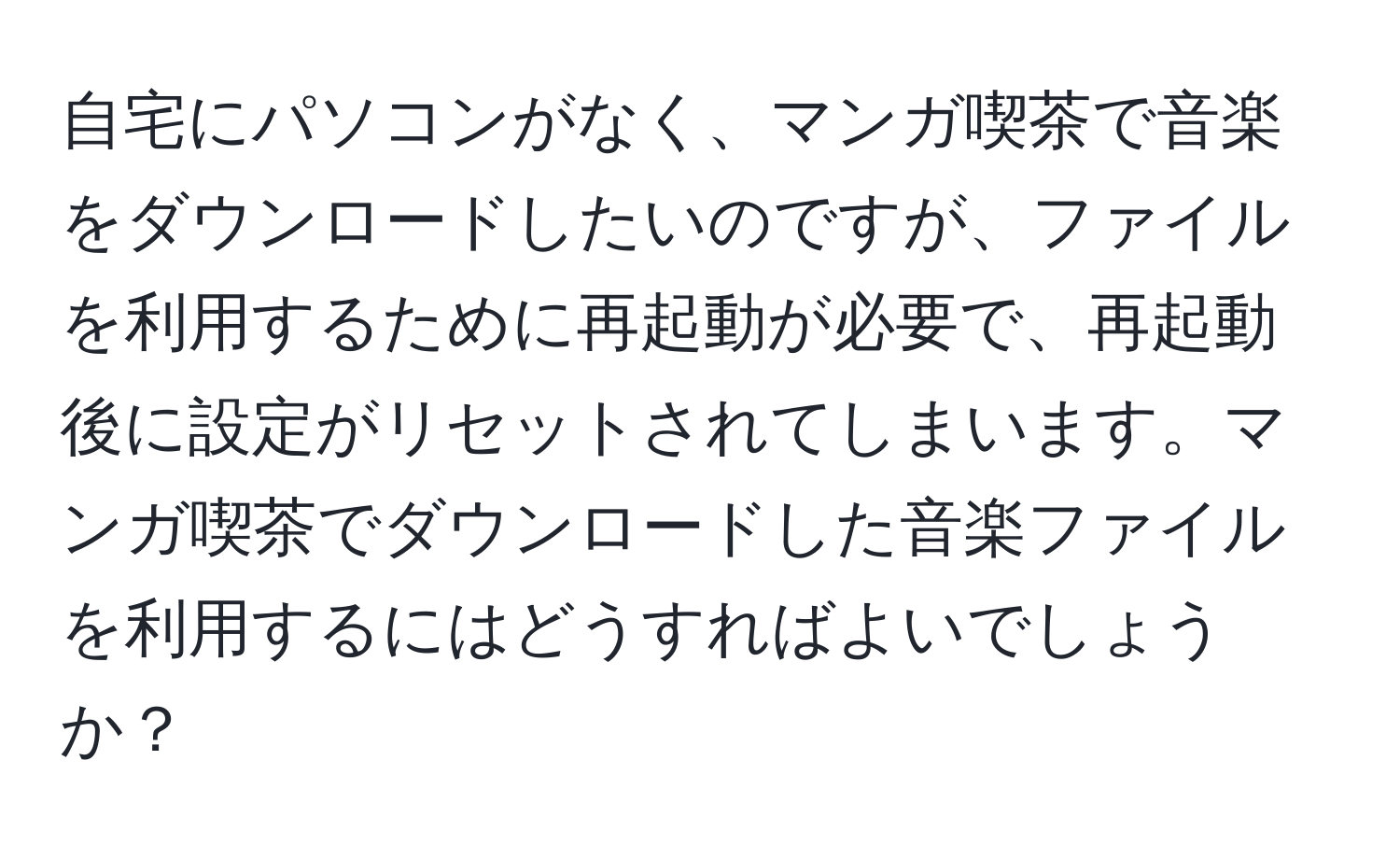 自宅にパソコンがなく、マンガ喫茶で音楽をダウンロードしたいのですが、ファイルを利用するために再起動が必要で、再起動後に設定がリセットされてしまいます。マンガ喫茶でダウンロードした音楽ファイルを利用するにはどうすればよいでしょうか？