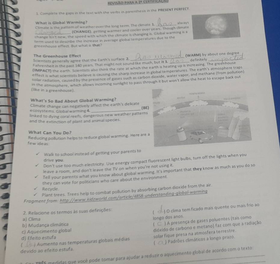 revisão para a 2° CERTFICACAO
1. Complete the gaps in the text with the verbs in parenthesis in the PRESENT PERFECT.
What is Global Warming?
Climate is the pattern of weather over the long term. The climate 1. _always
(CHANGE), getting warmer and cooler over years. Though climate
change isn't new, the speed with which the climate is changing is. Global warming is a
term used to describe the increase in average global temperatures due to the
greenhouse effect. But what is that?
The Greenhouse Effect
Scientists generally agree that the Earth's surface 2. _(WARM) by about one degree
Fahrenhelt in the past 140 years. That might not sound like much, but it 3. _definitely_
(IMPACT) the earth. Scientists also think the rate at which the earth is heating up is increasing. The greenhouse
effect is what scientists believe is causing the sharp increase in global temperatures. The earth's atmosphere traps
solar radiation, caused by the presence of gases such as carbon dioxide, water vapor, and methane (from pollution)
in the atmosphere, which allows incoming sunlight to pass through it but won't allow the heat to escape back out
(like in a greenhouse).
What's So Bad About Global Warming?
_
Climate change can negatively affect the earth's delicate
(BE)
ecosystems. Global warming 4.
linked to dying coral reefs, dangerous new weather pattern
and the extinction of plant and animal species.
What Can You Do?
Reducing pollution helps to reduce global warming. Here are
few ideas:
Walk to school instead of getting your parents to
drive you.
Don't use too much electricity. Use energy compact fluorescent light bulbs, turn off the lights when you
leave a room, and don't leave the TV on when you're not using it.
Tell your parents what you know about global warming. It's important that they know as much as you do so
they can vote for politicians who care about the environment.
Recycle.
Plant trees. Trees help to combat pollution by absorbing carbon dioxide from the air.
Fragment from: http://www.kidzworld.com/article/4858-understanding-global-warming
2. Relacione os termos às suas definições:
( ) O clima tem ficado mais quente ou mais frio ao
a) Clima
longo dos anos.
b) Mudança climática ( ) A presença de gases poluentes (tais como
c) Aquecimento global
dióxido de carbono e metano) faz com que a radiação
d) Efeito estufa
) Aumento nas temperaturas globais médias solar fique presa na atmosfera terrestre.
 ) Padrões climáticos a longo prazo.
devido ao efeito estufa.
TRFS medidas que você pode tomar para ajudar a reduzir o aquecimento global de acordo com o texto: