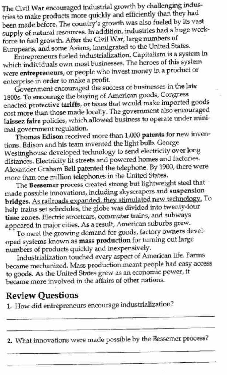 The Civil War encouraged industrial growth by challenging indus- 
tries to make products more quickly and efficiently than they had 
been made before. The country’s growth was also fueled by its vast 
supply of natural resources. In addition, industries had a huge work- 
force to fuel growth. After the Civil War, large numbers of 
Europeans, and some Asians, immigrated to the United States. 
Entrepreneurs fueled industrialization. Capitalism is a system in 
which individuals own most businesses. The heroes of this system 
were entrepreneurs, or people who invest money in a product or 
enterprise in order to make a profit. 
Government encouraged the success of businesses in the late 
1800s. To encourage the buying of American goods, Congress 
enacted protective tariffs, or taxes that would make imported goods 
cost more than those made locally. The government also encouraged 
laissez faire policies, which allowed business to operate under mini- 
mal government regulation. 
Thomas Edison received more than 1,000 patents for new inven- 
tions. Edison and his team invented the light bulb. George 
Westinghouse developed technology to send electricity over long 
distances. Electricity lit streets and powered homes and factories. 
Alexander Graham Bell patented the telephone. By 1900, there were 
more than one million telephones in the United States. 
The Bessemer process created strong but lightweight steel that 
made possible innovations, including skyscrapers and suspension 
bridges. As railroads expanded, they stimulated new technology. To 
help trains set schedules, the globe was divided into twenty-four 
time zones. Electric streetcars, commuter trains, and subways 
appeared in major cities. As a result, American suburbs grew. 
To meet the growing demand for goods, factory owners devel- 
oped systems known as mass production for turning out large 
numbers of products quickly and inexpensively. 
Industrialization touched every aspect of American life. Farms 
became mechanized. Mass production meant people had easy access 
to goods. As the United States grew as an economic power, it 
became more involved in the affairs of other nations. 
Review Questions 
1. How did entrepreneurs encourage industrialization? 
_ 
_ 
2. What innovations were made possible by the Bessemer process? 
_ 
_