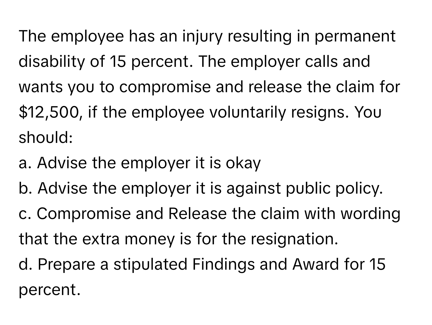 The employee has an injury resulting in permanent disability of 15 percent. The employer calls and wants you to compromise and release the claim for $12,500, if the employee voluntarily resigns. You should:

a. Advise the employer it is okay 
b. Advise the employer it is against public policy. 
c. Compromise and Release the claim with wording that the extra money is for the resignation. 
d. Prepare a stipulated Findings and Award for 15 percent.