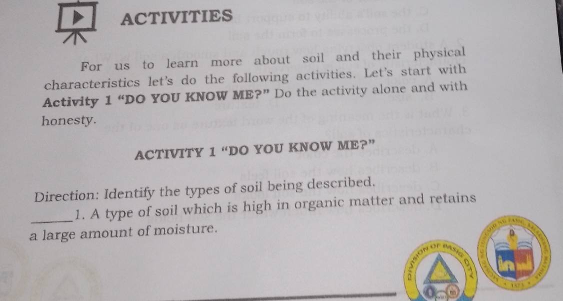 ACTIVITIES 
For us to learn more about soil and their physical 
characteristics let's do the following activities. Let's start with 
Activity 1 “DO YOU KNOW ME?” Do the activity alone and with 
honesty. 
ACTIVITY 1 “DO YOU KNOW ME?” 
Direction: Identify the types of soil being described. 
_1. A type of soil which is high in organic matter and retains 
a large amount of moisture.

103