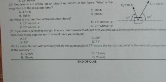 B. 24°
27. Two forces are acting on an object as shown in the figure. What is the
magnitude of the resultant force?
A. 47.5 N C. 198 N
B. 185 N D. 200 N
28. What is the direction of the resultant force?
A. 12° above -x C. 12° above +x above +x
B. 78° above -x
D. 78°
29. If you walk 6,0 km in a straight line in a direction north of east and you end up 2.0 km north and several kilometen
east. How many degrees north of east have you walked?
A. 19°
C. 60°
D.
B. 45° 71°
30. If a ball is thrown with a velocity of 25 m/s at an angle of 37° above the horizontal, what is the vertical componer
of the velocity?
A. 12 m/s C. 19 m/s
B. 15 m/s D. 25 m/s
END OF QUIZ!