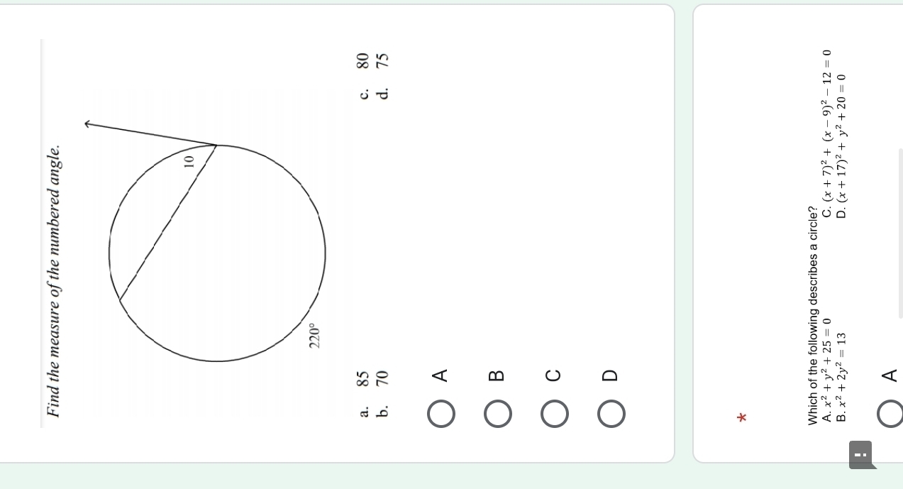 Find the measure of the numbered angle.
a. 85 c. 80
b. 70 d. 75
A
B
C
D
*
Which of the following describes a circle?
A. x^2+y^2+25=0 C. (x+7)^2+(x-9)^2-12=0
B. x^2+2y^2=13 D. (x+17)^2+y^2+20=0!
A