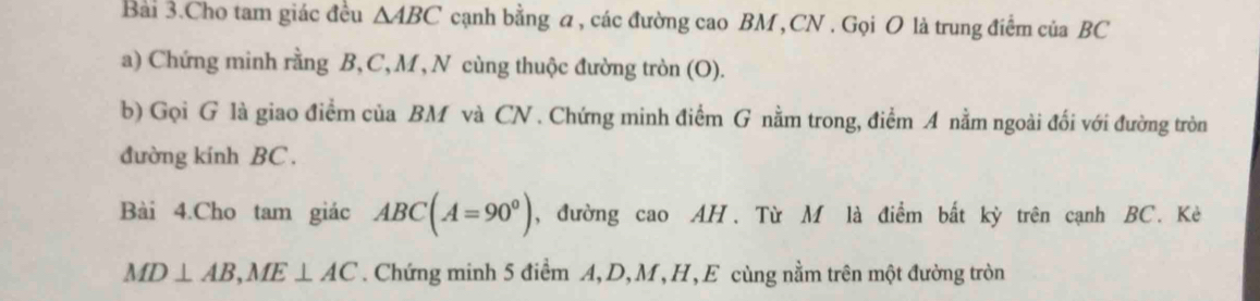 Bài 3.Cho tam giác đều △ ABC cạnh bằng a, các đường cao BM , CN. Gọi O là trung điểm của BC
a) Chứng minh rằng B, C, M, N cùng thuộc đường tròn (O). 
b) Gọi G là giao điểm của BM và CN. Chứng minh điểm G nằm trong, điểm A nằm ngoài đối với đường tròn 
đường kính BC. 
Bài 4.Cho tam giác ABC(A=90°) , đường cao AH. Từ M là điểm bất kỳ trên cạnh BC. Kè
MD⊥ AB, ME⊥ AC. Chứng minh 5 điểm A, D, M, H, E cùng nằm trên một đường tròn