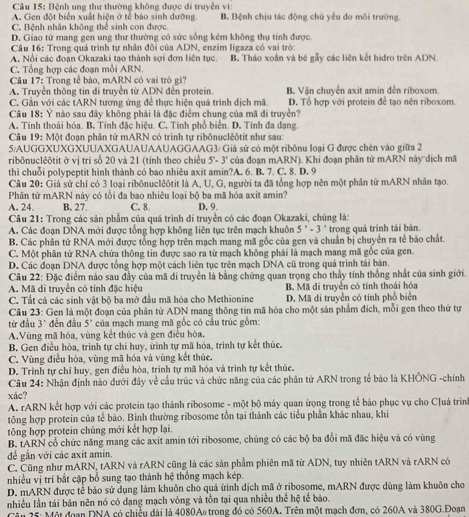 Bệnh ung thư thường không được di truyền vì:
A. Gen đột biển xuất hiện ở tế bào sinh dưỡng. B. Bệnh chịu tác động chủ yếu do môi trường.
C. Bệnh nhân không thể sinh con được.
D. Giao tử mang gen ung thư thường có sức sống kém không thụ tinh được.
Câu 16: Trong quá trình tự nhân đôi của ADN, enzim ligaza có vai trò:
A. Nổi các đoạn Okazaki tạo thành sợi đơn liên tục. B. Tháo xoắn và bê gẫy các liên kết hidro trên ADN.
C. Tổng hợp các đoạn mồi ARN.
Câu 17: Trong tế bào, mARN có vai trò gì?
A. Truyền thông tin di truyền từ ADN đến protein. B. Vận chuyển axit amin đến riboxom.
C. Gắn với các tARN tương ứng để thực hiện quá trình dịch mã. D. Tổ hợp với protein để tạo nên riboxom.
Câu 18: Ý nào sau đây không phải là đặc điểm chung của mã di truyền?
A. Tính thoái hóa. B. Tính đặc hiệu. C. Tính phố biển. D. Tính đa dạng.
Câu 19: Một đoạn phân tử mARN có trình tự ribônuclêôtit như sau:
5/AUGGXUXGXUUAXGAUAUAAUAGGAAG3/ Giả sử có một ribônu loại G được chèn vào giữa 2
ribônuclêôtit ở vị trí số 20 và 21 (tính theo chiều 5'-3' của đoạn mARN). Khi đoạn phân tử mARN này dịch mã
thì chuỗi polypeptit hình thành có bao nhiêu axit amin?A. 6. B. 7. C. 8. D. 9
Câu 20: Giả sử chỉ có 3 loại ribônuclêôtit là A, U, G, người ta đã tổng hợp nên một phân tử mARN nhân tạo.
Phân tử mARN này có tối đa bao nhiêu loại bộ ba mã hóa axit amin?
A. 24. B. 27. C. 8. D. 9.
Câu 21: Trong các sản phẩm của quá trình di truyền có các đoạn Okazaki, chúng là:
A. Các đoạn DNA mới được tổng hợp không liên tục trên mạch khuôn 5^,-3 *  trong quá trình tái bản.
B. Các phân tử RNA mới được tổng hợp trên mạch mang mã gốc của gen và chuẩn bị chuyển ra tế bào chất.
C. Một phân tử RNA chứa thông tin được sao ra từ mạch không phải là mạch mang mã gốc của gen.
D. Các đoạn DNA được tổng hợp một cách liên tục trên mạch DNA cũ trong quá trình tái bản.
Câu 22: Đặc điểm nào sau đầy của mã di truyền là bằng chứng quan trọng cho thấy tính thống nhất của sinh giới.
A. Mã di truyền có tính đặc hiệu B. Mã di truyền có tính thoái hóa
C. Tất cả các sinh vật bộ ba mở đầu mã hóa cho Methionine D. Mã di truyền có tính phổ biển
Câu 23: Gen là một đoạn của phân tử ADN mang thông tin mã hóa cho một sản phẩm đích, mỗi gen theo thứ tự
từ đầu 3' đến đầu 5' của mạch mang mã gốc có cầu trúc gồm:
A.Vùng mã hóa, vùng kết thúc và gen điều hòa.
B. Gen điều hòa, trình tự chi huy, ừình tự mã hóa, trình tự kết thúc.
C. Vùng điều hòa, vùng mã hóa và vùng kết thúc.
D. Trình tự chỉ huy, gen điều hòa, trình tự mã hóa và trình tự kết thúc.
Câu 24: Nhận định nào dưới đây về cầu trúc và chức năng của các phân tử ARN trong tế bảo là KHÔNG -chính
xác?
A. rARN kết hợp với các protein tạo thành ribosome - một bộ máy quan ừọng trong tế bào phục vụ cho Cļuá trình
tông hợp protein của tế bảo. Bình thường ribosome tồn tại thành các tiểu phần khác nhau, khi
tông hợp protein chúng mới kết hợp lại.
B. tARN cổ chức năng mang các axit amin tới ribosome, chúng có các bộ ba đối mã đặc hiệu và có vùng
để gắn với các axit amin.
C. Cũng như mARN, tARN và rARN cũng là các sản phẩm phiên mã từ ADN, tuy nhiên tARN và rARN có
nhiều vị trí bắt cặp bổ sung tạo thành hệ thống mạch kép.
D. mARN được tể bảo sử dụng làm khuôn cho quá ừình dịch mã ở ribosome, mARN được dùng làm khuôn cho
nhiều lần tái bản nên nó có dạng mạch vòng và tồn tại qua nhiều thế hệ tế bào.
Câu 25: Một đoạn DNA có chiều dài là 4080Ao trong đó có 560A. Trên một mạch đơn, có 260A và 380G.Đoạn