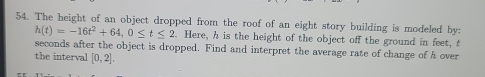 The height of an object dropped from the roof of an eight story building is modeled by:
h(t)=-16t^2+64, 0≤ t≤ 2. Here, h is the height of the object off the ground in feet, t 
seconds after the object is dropped. Find and interpret the average rate of change of h over 
the interval [0,2].