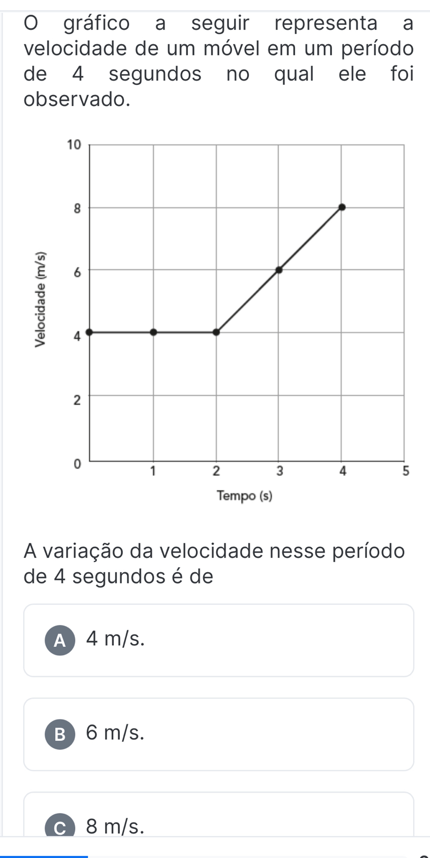 gráfico a seguir representa a
velocidade de um móvel em um período
de 4 segundos no qual ele foi
observado.
A variação da velocidade nesse período
de 4 segundos é de
A 4 m/s.
B ) 6 m/s.
8 m/s.