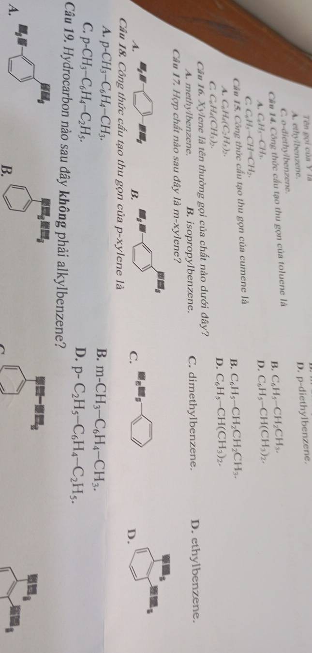 Tên gọi của Y là
A. ethylbenzene.
D. p-d iethylbenzene.
C. o-diethylbenzene.
Cầu 14. Công thức cấu tạo thu gọn của toluene là
B. C_6H_5-CH_2CH_3.
A. C_6H_5-CH D. C_6H_5-CH(CH_3)_2.
C C_6H_5-CH=CH_2.
Câu 15. Công thức cấu tạo thu gọn của cumene là
B. C_6H_5-CH_2CH_2CH_3.
A. C_6H_4(C_2H_5)_2.
C C_6H_4(CH_3)_2.
D. C_6H_5-CH(CH_3)_2.
Cầu 16. Xylene là tên thường gọi của chất nào dưới đây?
A. methylbenzene. B. isopropylbenzene. C. dimethylbenzene. D. ethylbenzene.
Câu 17. Hợp chất nào sau đây là m-xy vlene?
A.
B.
C.
D.
Câu 18. Công thức cấu tạo thu gọn của p-xylene là
A. p-CH_3-C_6H_4-CH_3.
B. m-CH_3-C_6H_4-CH_3.
C. p-CH_3-C_6H_4-C_2H_5.
D. p-C_2H_5-C_6H_4-C_2H_5.
Câu 19. Hydrocarbon nào sau đây không phải alkylbenzene?
9H_2
8
A.
B.