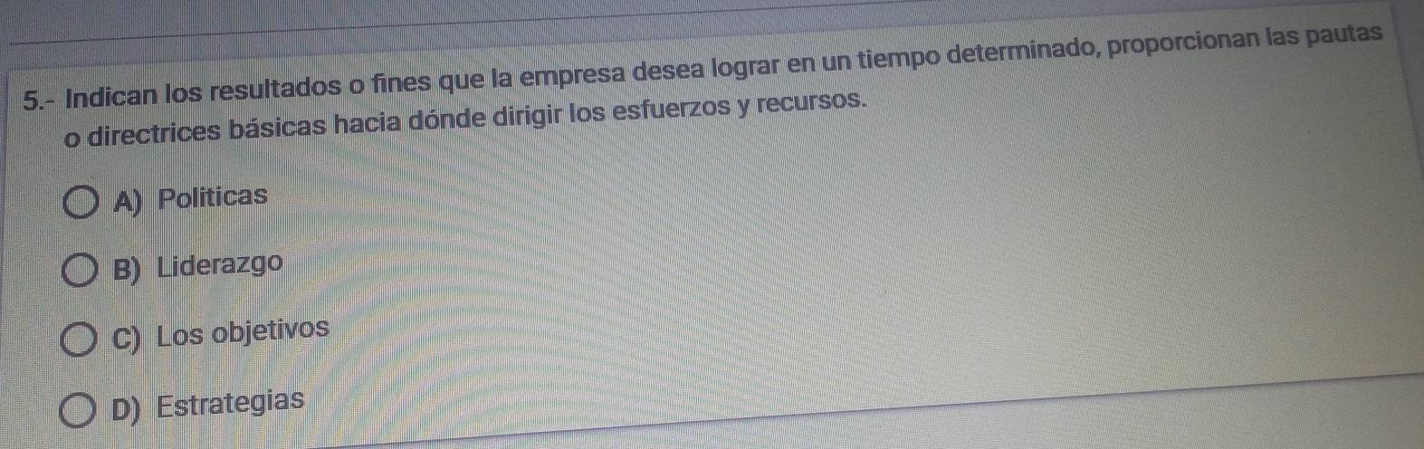 5.- Indican los resultados o fines que la empresa desea lograr en un tiempo determinado, proporcionan las pautas
o directrices básicas hacia dónde dirigir los esfuerzos y recursos.
A) Politicas
B) Liderazgo
C) Los objetivos
D) Estrategias