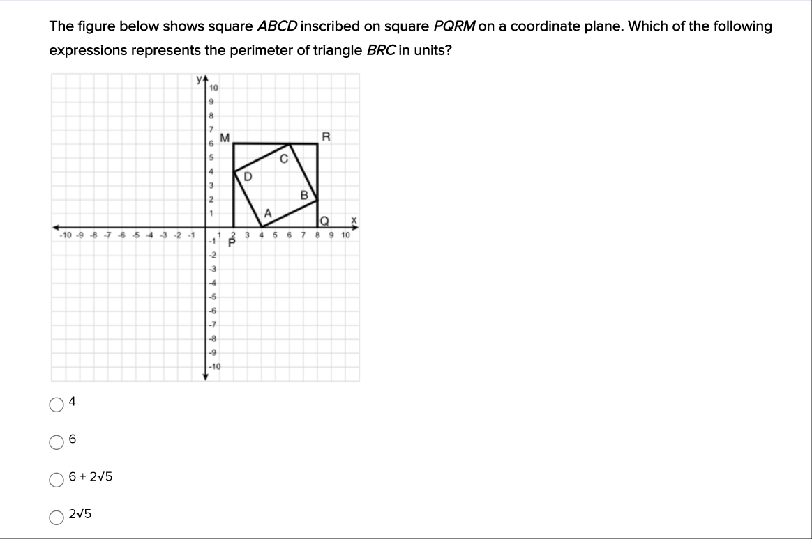 The figure below shows square ABCD inscribed on square PQRM on a coordinate plane. Which of the following
expressions represents the perimeter of triangle BRC in units?
6
6+2sqrt(5)
2sqrt(5)