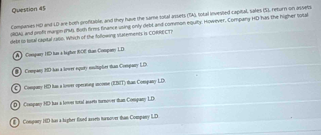 Companies HD and LD are both profitable, and they have the same total assets (TA), total invested capital, sales (S), return on assets
(ROA), and profit margin (PM). Both firms finance using only debt and common equity. However. Company HD has the higher total
debt to total capital ratio. Which of the following statements is CORRECT?
A Company HD has a higher ROE than Company LD
B Company HD has a lower equity multiplier than Company LD.
C ) Company HD has a lower operating income (EBIT) than Company LD.
D Company HD has a lower total assets turnover than Company LD.
E Company HD has a higher fixed assets turnover than Company LD.