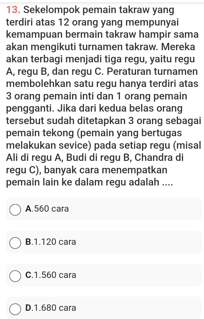 Sekelompok pemain takraw yang
terdiri atas 12 orang yang mempunyai
kemampuan bermain takraw hampir sama
akan mengikuti turnamen takraw. Mereka
akan terbagi menjadi tiga regu, yaitu regu
A, regu B, dan regu C. Peraturan turnamen
membolehkan satu regu hanya terdiri atas
3 orang pemain inti dan 1 orang pemain
pengganti. Jika dari kedua belas orang
tersebut sudah ditetapkan 3 orang sebagai
pemain tekong (pemain yang bertugas
melakukan sevice) pada setiap regu (misal
Ali di regu A, Budi di regu B, Chandra di
regu C), banyak cara menempatkan
pemain lain ke dalam regu adalah ....
A. 560 cara
B. 1.120 cara
C. 1.560 cara
D. 1.680 cara