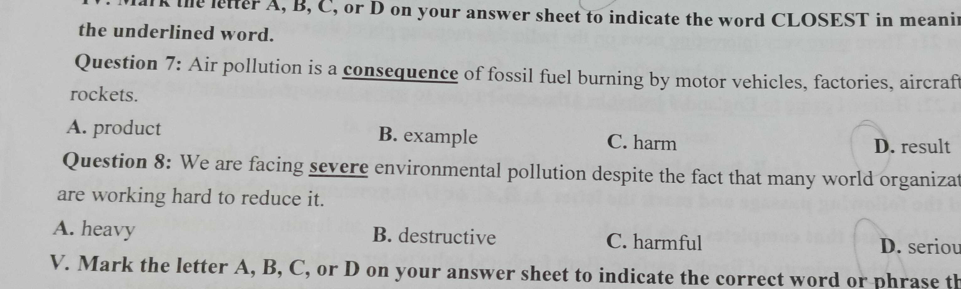 rk the letter A, B, C, or D on your answer sheet to indicate the word CLOSEST in meanir
the underlined word.
Question 7: Air pollution is a consequence of fossil fuel burning by motor vehicles, factories, aircraft
rockets.
A. product B. example C. harm
D. result
Question 8: We are facing severe environmental pollution despite the fact that many world organizat
are working hard to reduce it.
A. heavy B. destructive C. harmful
D. seriou
V. Mark the letter A, B, C, or D on your answer sheet to indicate the correct word or phrase th