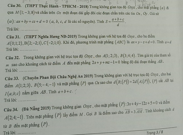 (THPT Thực Hành - TPHCM - 2018) Trong không gian tọa độ Oxyz , cho mặt phng (α) đi
qua M(1;-3;8) và chắn trên Oz một đoạn dài gấp đôi các đoạn chắn trên các tia Ox,Oy Giả sử
(a): ax+by+cz+d=0 ( a, b, c, đ là các số nguyên). Tính S= (a+b+c)/d .
Trả lời:_
Câu 31. (THPT Nghĩa Hưng NĐ-2019) Trong không gian với hệ tọa độ Oxyz , cho ba điểm
A(0;1;2),B(2;-2;1),C(-2;1;0). Khi đó, phương trình mặt phẳng (ABC) là ax+y-z+d=0.Tinh a+d
Trả lời:_
Câu 32. Trong không gian với hệ trục tọa độ Oxyz , cho A(1;2;3),B(3;4;4) Tim giá trị của tham số
m sao cho khoảng cách từ điểm A đến mặt phẳng 2x+y+mz-1=0 bằng độ dài đoạn thẳng AB.
Trả lời:_
Câu 33. (Chuyên Phan Bội Châu Nghệ An 2019) Trong không gian với hệ trục tọa độ Oxyz , cho hai
điểm A(1;2;3),B(5;-4;-1) và mặt phẳng (P) qua Ox sao cho d (B;(P))=2d(A;(P)),( P) cắt AB tại
I(a;b;c) nằm giữa AB. Tính a+b+c. ,.
Trả lời:_
Câu 34. (Đà Nẵng 2019) Trong không gian Oxyz , cho mặt phẳng (P): 3x+4y-12z+5=0 và điểm
A(2;4;-1). Trên mặt phẳng (P) lấy điểm M . Gọi B là điểm sao cho overline AB=3.overline AM , Tính khoảng cách đ
từ B đến mặt phẳng (P).
Trả lời: _Trang 3 / 8