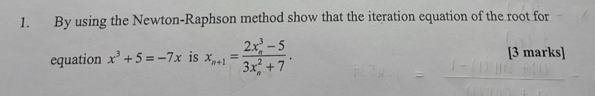 By using the Newton-Raphson method show that the iteration equation of the root for 
equation x^3+5=-7x is x_n+1=frac (2x_n)^3-5(3x_n)^2+7. 
[3 marks]