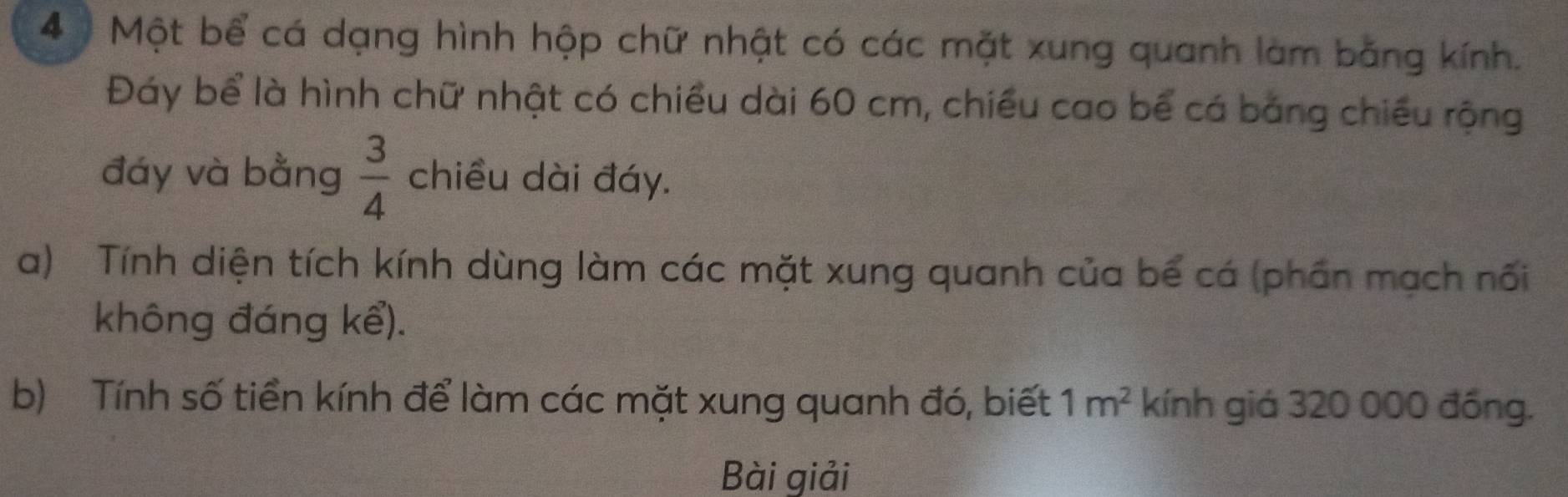 Một bể cá dạng hình hộp chữ nhật có các mặt xung quanh làm bằng kính. 
Đáy bể là hình chữ nhật có chiều dài 60 cm, chiều cao bể cá bảng chiếu rộng 
đáy và bằng  3/4  chiều dài đáy. 
a) Tính diện tích kính dùng làm các mặt xung quanh của bể cá (phần mạch nổi 
không đáng kể). 
b) Tính số tiền kính để làm các mặt xung quanh đó, biết 1m^2 kính giá 320 000 đồng. 
Bài giải