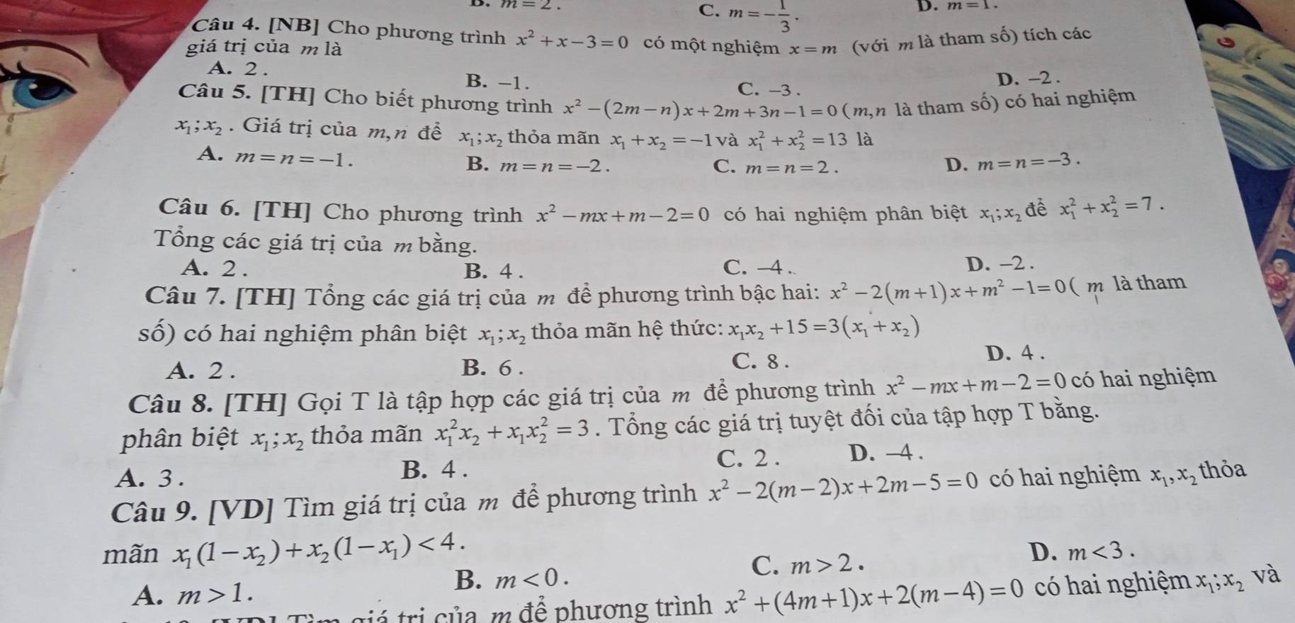 m=2.
C. m=- 1/3 .
D. m=1.
Câu 4. [NB] Cho phương trình x^2+x-3=0 có một nghiệm
giá trị của m là x=m (với m là tham số) tích các
A. 2 . B. −1. D. -2 .
C. -3 .
Câu 5. [TH] Cho biết phương trình x^2-(2m-n)x+2m+3n-1=0 (m, là tham số) có hai nghiệm
x_1;x_2. Giá trị của m,n đề x_1;x_2 thỏa mãn x_1+x_2=-1 và x_1^(2+x_2^2=13 là
A. m=n=-1.
C.
B. m=n=-2. m=n=2.
D. m=n=-3.
Câu 6. [TH] Cho phương trình x^2)-mx+m-2=0 có hai nghiệm phân biệt x_1;x_2 để x_1^(2+x_2^2=7.
Tổng các giá trị của m bằng.
A. 2 . B. 4 . C. -4 . D. -2 .
Câu 7. [TH] Tổng các giá trị của m để phương trình bậc hai: x^2)-2(m+1)x+m^2-1=0 ( m là tham
số) có hai nghiệm phân biệt x_1;x_2 thỏa mãn hệ thức: x_1x_2+15=3(x_1+x_2)
A. 2 . B. 6 . C. 8 .
D. 4 .
Câu 8. [TH] Gọi T là tập hợp các giá trị của m để phương trình x^2-mx+m-2=0 có hai nghiệm
phân biệt x_1;x_2 thỏa mãn x_1^(2x_2)+x_1x_2^(2=3. Tổng các giá trị tuyệt đối của tập hợp T bằng.
C. 2 .
A. 3 .
B. 4 . D. -4 .
Câu 9. [VD] Tìm giá trị của m để phương trình x^2)-2(m-2)x+2m-5=0 có hai nghiệm x_1,x_2 thỏa
mãn x_1(1-x_2)+x_2(1-x_1)<4.
D. m<3.
B. m<0.
C. m>2.
A. m>1. và
giả  trị của, m để phương trình x^2+(4m+1)x+2(m-4)=0 có hai nghiệm x_1;x_2