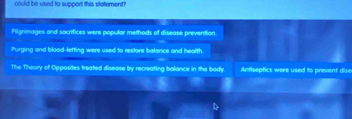 could be used to support this statement?
Pilgrimages and sacrifices were popular methods of disease prevention.
Purging and blood-letting were used to restore balance and health.
The Theory of Opposites treated disease by recreating balance in the body. Antiseptics were used to prevent dise