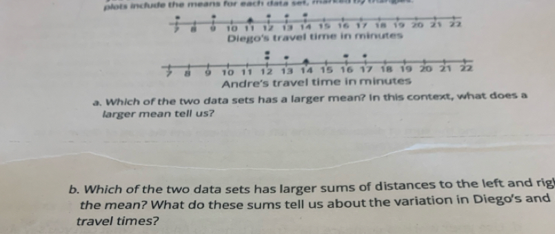 plots include the means for each data set, motany boges 
Diego's travel time in minutes
Andre's travel time in m
a. Which of the two data sets has a larger mean? In this context, what does a 
larger mean tell us? 
b. Which of the two data sets has larger sums of distances to the left and rig 
the mean? What do these sums tell us about the variation in Diego's and 
travel times?